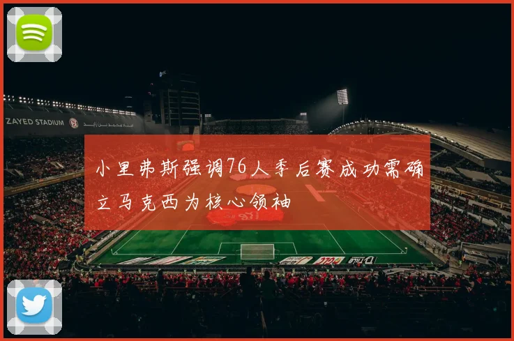 小里弗斯强调76人季后赛成功需确立马克西为核心领袖