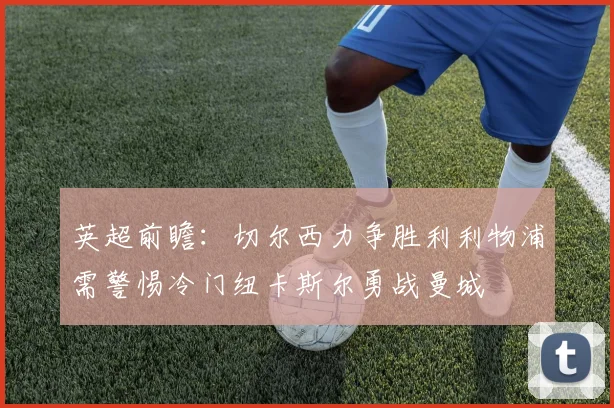 英超前瞻：切尔西力争胜利利物浦需警惕冷门纽卡斯尔勇战曼城
