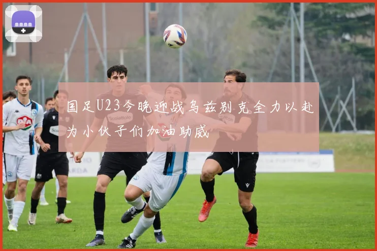 国足U23今晚迎战乌兹别克全力以赴为小伙子们加油助威
