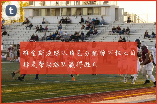 维金斯谈球队角色分配称不担心目标是帮助球队赢得胜利