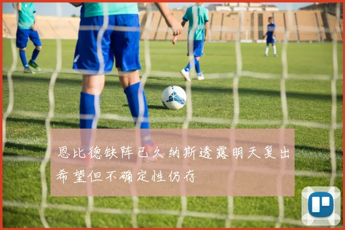 恩比德缺阵已久纳斯透露明天复出希望但不确定性仍存