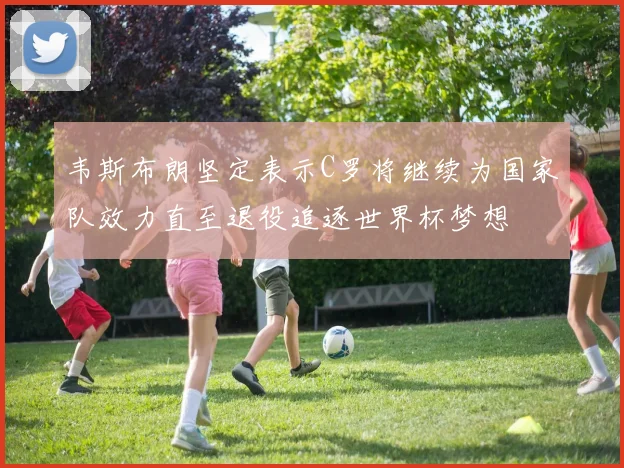 韦斯布朗坚定表示C罗将继续为国家队效力直至退役追逐世界杯梦想