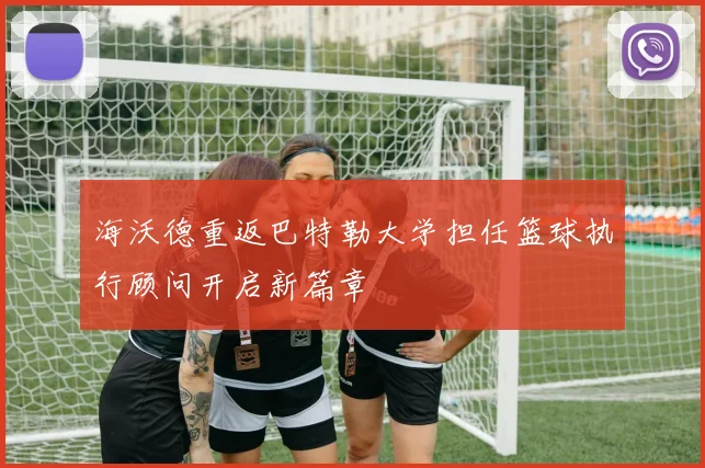 海沃德重返巴特勒大学担任篮球执行顾问开启新篇章