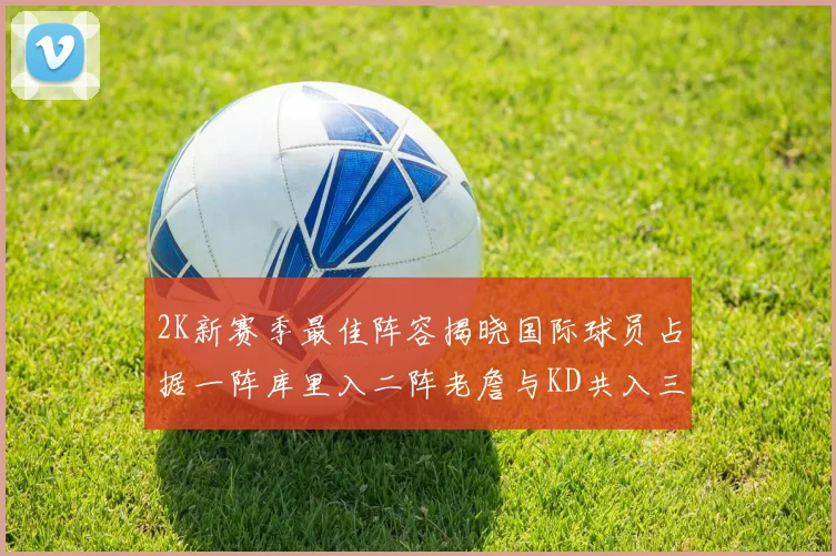 2K新赛季最佳阵容揭晓国际球员占据一阵库里入二阵老詹与KD共入三阵
