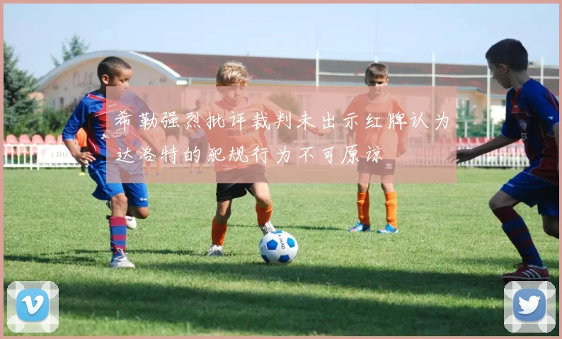 希勒强烈批评裁判未出示红牌认为达洛特的犯规行为不可原谅