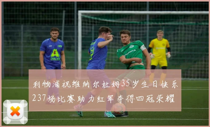 利物浦祝维纳尔杜姆35岁生日快乐237场比赛助力红军夺得四冠荣耀