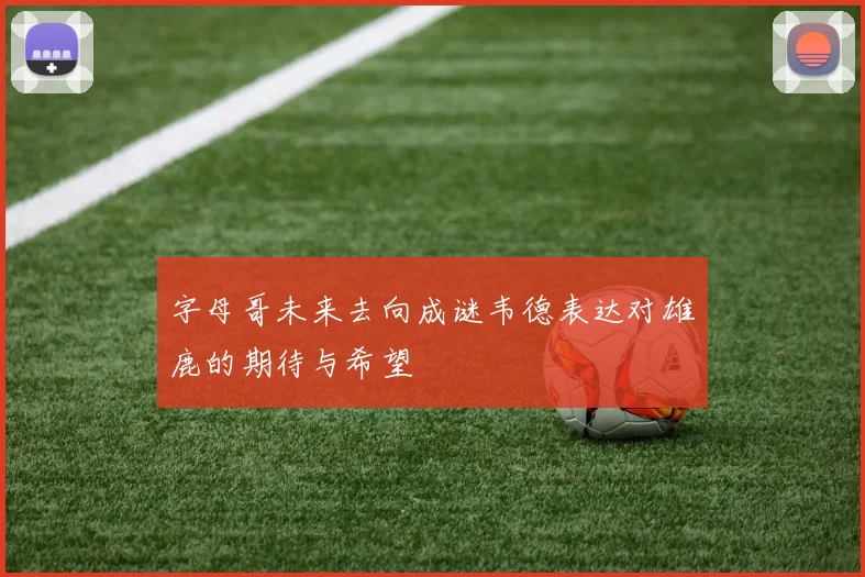 字母哥未来去向成谜韦德表达对雄鹿的期待与希望