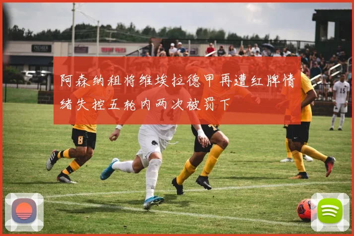 阿森纳租将维埃拉德甲再遭红牌情绪失控五轮内两次被罚下