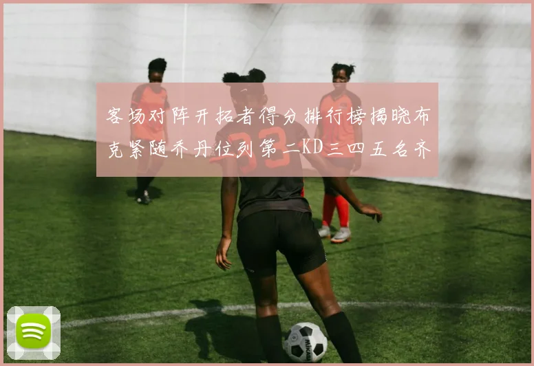 客场对阵开拓者得分排行榜揭晓布克紧随乔丹位列第二KD三四五名齐上榜