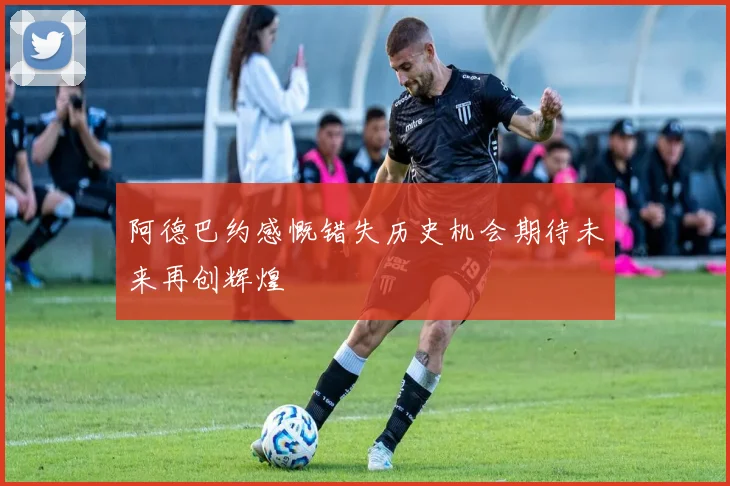 阿德巴约感慨错失历史机会期待未来再创辉煌