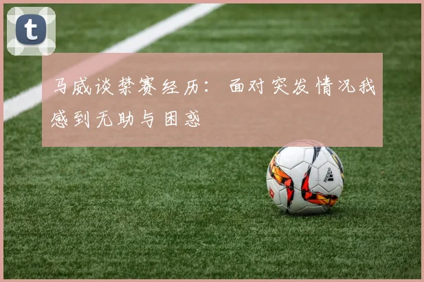 马威谈禁赛经历：面对突发情况我感到无助与困惑