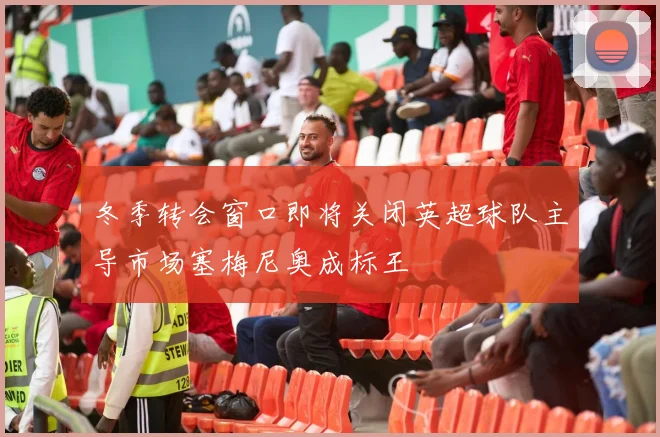 冬季转会窗口即将关闭英超球队主导市场塞梅尼奥成标王