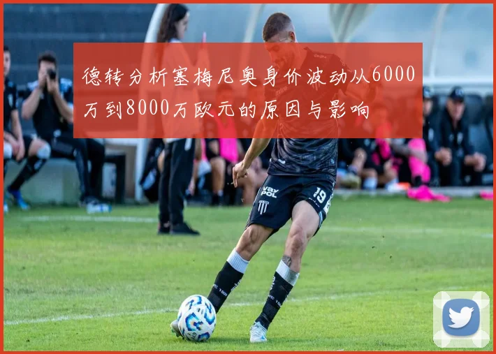 德转分析塞梅尼奥身价波动从6000万到8000万欧元的原因与影响