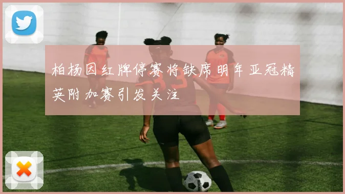柏杨因红牌停赛将缺席明年亚冠精英附加赛引发关注