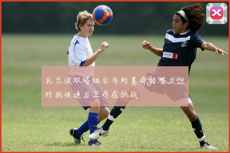 瓦兰谈双塔组合与约基奇的潜力但对抗快速后卫存在挑战