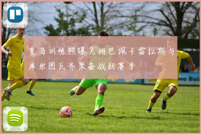皇马训练照曝光姆巴佩卡雷拉斯与库尔图瓦齐聚备战新赛季