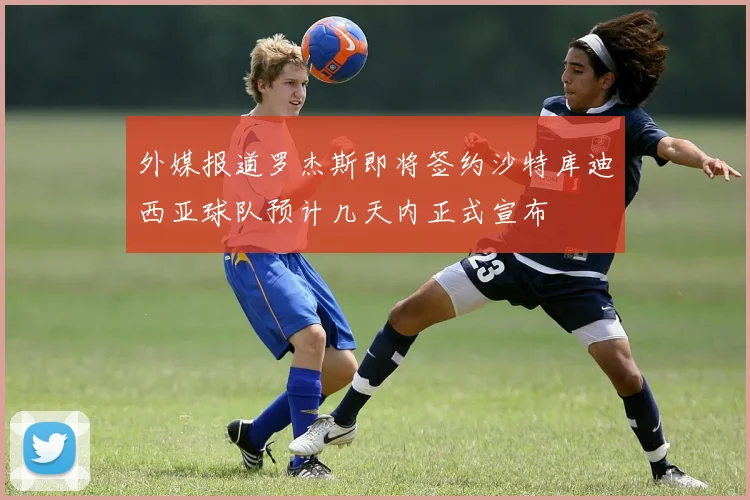 外媒报道罗杰斯即将签约沙特库迪西亚球队预计几天内正式宣布