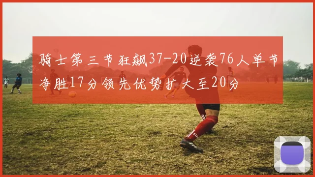 骑士第三节狂飙37-20逆袭76人单节净胜17分领先优势扩大至20分