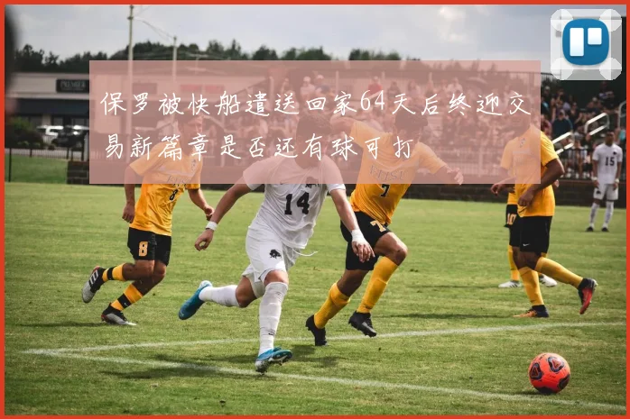 保罗被快船遣送回家64天后终迎交易新篇章是否还有球可打