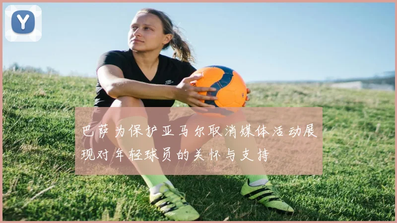 巴萨为保护亚马尔取消媒体活动展现对年轻球员的关怀与支持