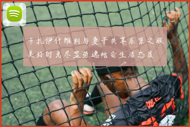 卡扎伊什维利与妻子共享东京之旅美好时光尽显劳逸结合生活态度