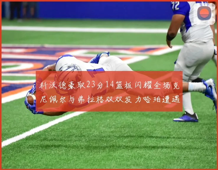 科沃德豪取23分14篮板闪耀全场克尼佩尔与弗拉格双双发力哈珀遭遇瓶颈表现低迷
